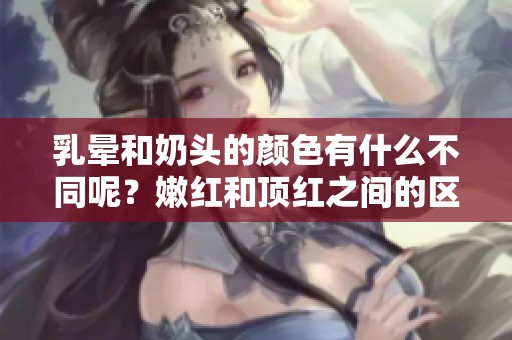 乳晕和奶头的颜色有什么不同呢？嫩红和顶红之间的区分解析