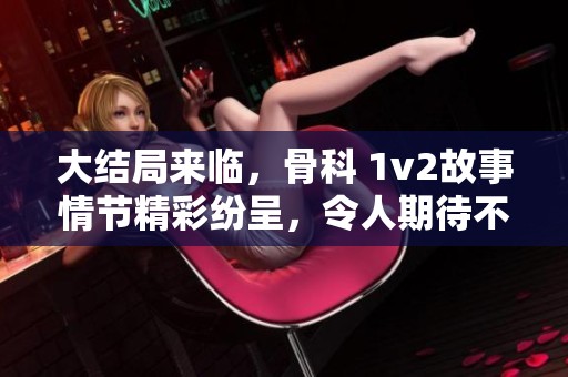 大结局来临，骨科 1v2故事情节精彩纷呈，令人期待不已