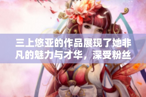 三上悠亚的作品展现了她非凡的魅力与才华，深受粉丝喜爱