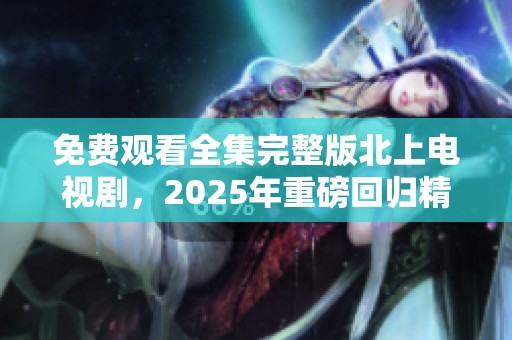 免费观看全集完整版北上电视剧，2025年重磅回归精彩不容错过！