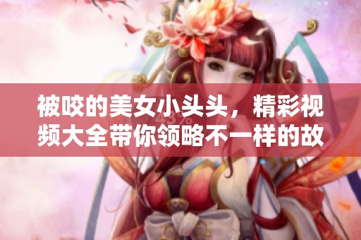 被咬的美女小头头，精彩视频大全带你领略不一样的故事