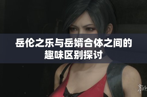 岳伦之乐与岳婿合体之间的趣味区别探讨
