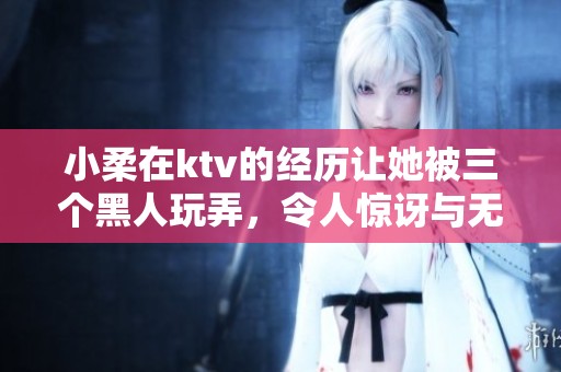 小柔在ktv的经历让她被三个黑人玩弄，令人惊讶与无奈的故事。