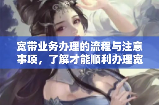 宽带业务办理的流程与注意事项，了解才能顺利办理宽带服务