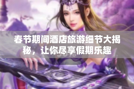 春节期间酒店旅游细节大揭秘，让你尽享假期乐趣