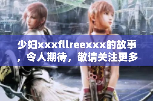 少妇xxxfllreexxx的故事，令人期待，敬请关注更多精彩内容