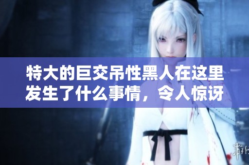 特大的巨交吊性黑人在这里发生了什么事情，令人惊讶的特异经历让人震惊