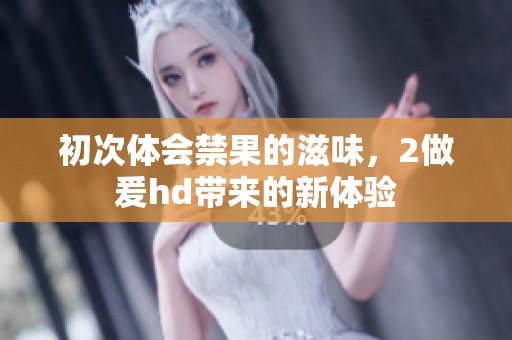 初次体会禁果的滋味，2做爰hd带来的新体验