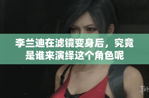 李兰迪在滤镜变身后，究竟是谁来演绎这个角色呢