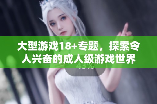 大型游戏18+专题，探索令人兴奋的**级游戏世界