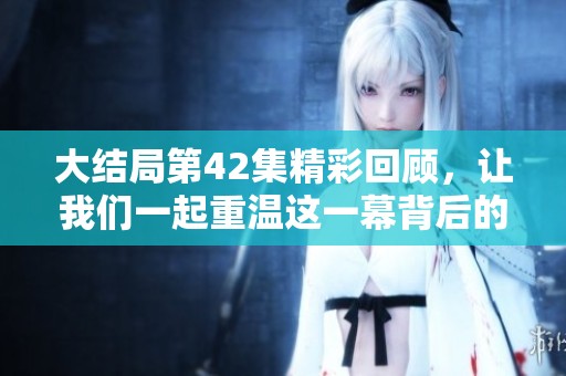 大结局第42集精彩回顾，让我们一起重温这一幕背后的故事