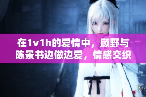 在1v1h的爱情中，顾野与陈景书边做边爱，情感交织不停息
