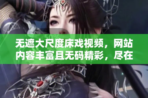 无遮大尺度床戏视频，网站内容丰富且**精彩，尽在这里等你来发现