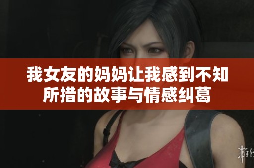 我女友的妈妈让我感到不知所措的故事与情感纠葛