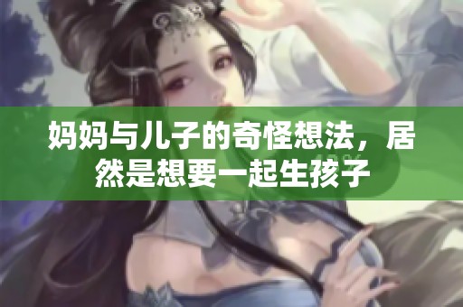 妈妈与儿子的奇怪想法，居然是想要一起生孩子
