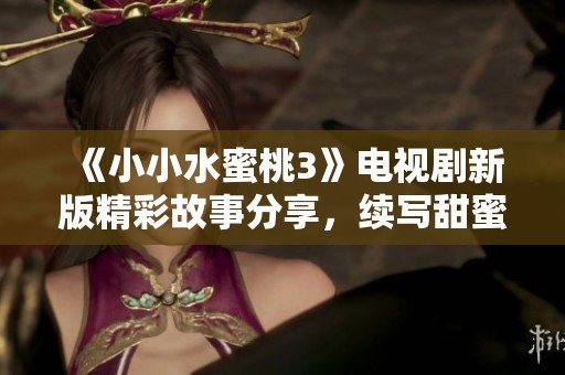 《小小水蜜桃3》电视剧新版精彩故事分享，续写甜蜜成长的动人篇章
