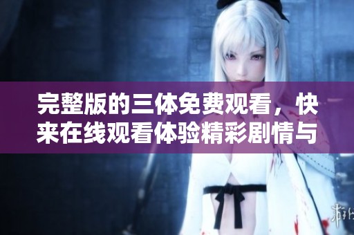 完整版的三体免费观看，快来在线观看体验精彩剧情与丰富内容！