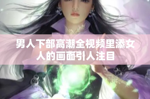 男人下部高潮全视频里添女人的画面引人注目