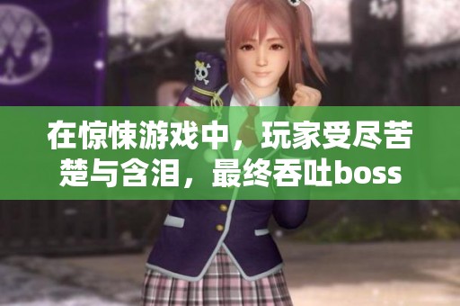 在惊悚游戏中，玩家受尽苦楚与含泪，最终吞吐boss的过程十分艰难。