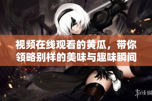 视频在线观看的黄瓜，带你领略别样的美味与趣味瞬间