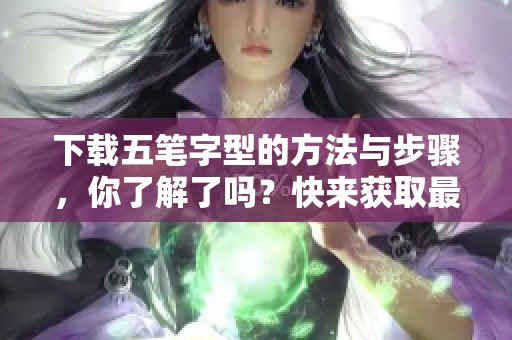 下载五笔字型的方法与步骤，你了解了吗？快来获取最新的五笔字型下载资源吧！