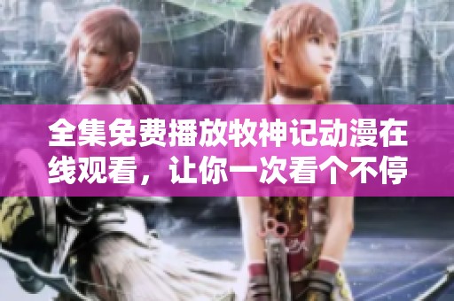 全集免费播放牧神记动漫在线观看，让你一次看个不停的精彩内容