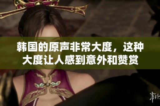 韩国的原声非常大度，这种大度让人感到意外和赞赏