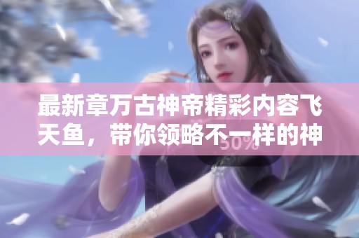 最新章万古神帝精彩内容飞天鱼，带你领略不一样的神话奇境