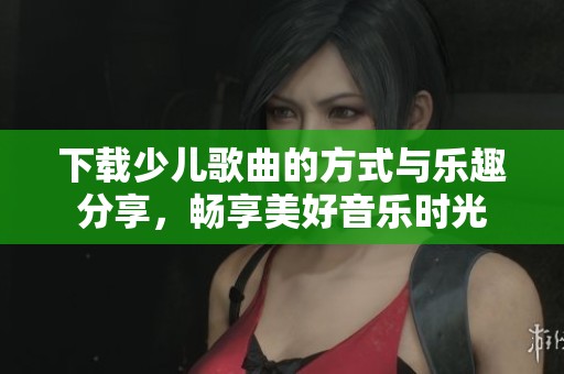 下载少儿歌曲的方式与乐趣分享，畅享美好音乐时光