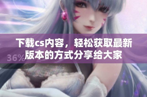 下载cs内容，轻松获取最新版本的方式分享给大家