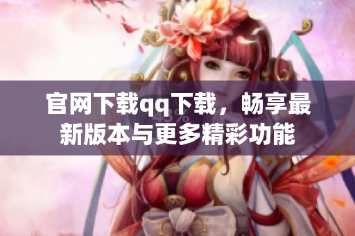 官网下载qq下载，畅享最新版本与更多精彩功能