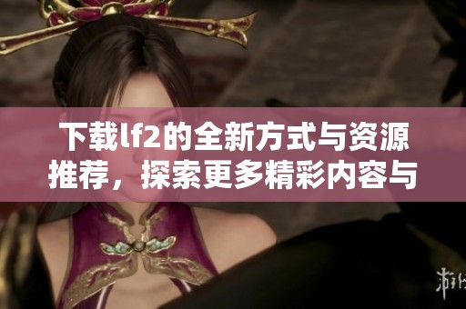 下载lf2的全新方式与资源推荐，探索更多精彩内容与乐趣