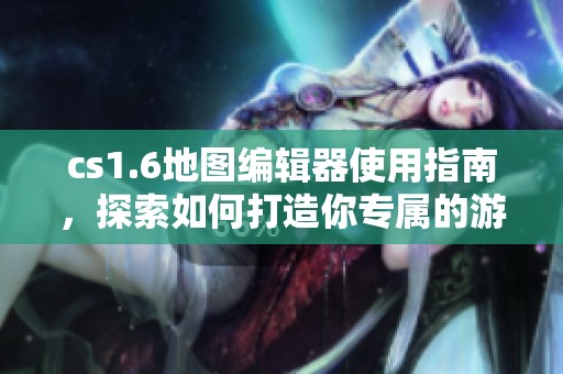 cs1.6地图编辑器使用指南，探索如何打造你专属的游戏地图