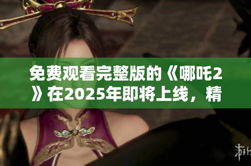 免费观看完整版的《哪吒2》在2025年即将上线，精彩不容错过！