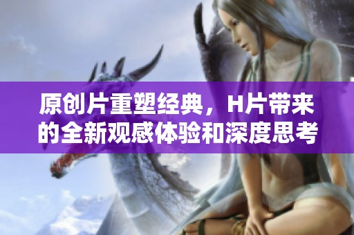 原创片重塑经典，H片带来的全新观感体验和深度思考
