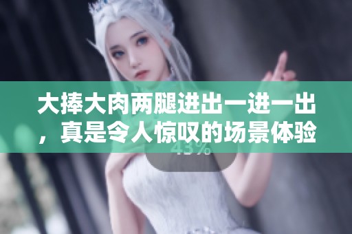 大捧大肉两腿进出一进一出，真是令人惊叹的场景体验