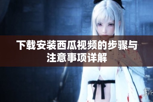 下载安装西瓜视频的步骤与注意事项详解