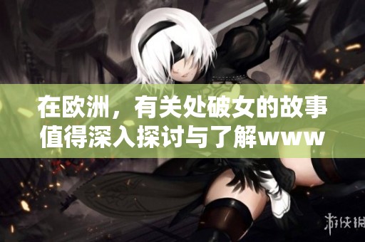 在欧洲，有关处破女的故事值得深入探讨与了解www人与鲁的关联因素