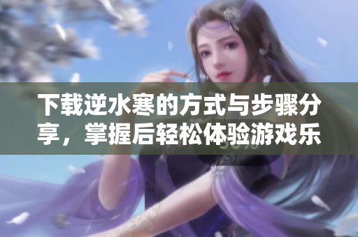 下载逆水寒的方式与步骤分享，掌握后轻松体验游戏乐趣！