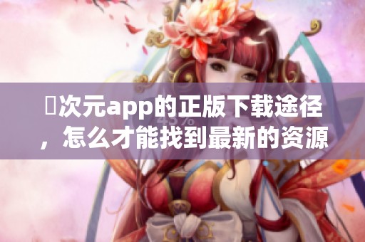 囧次元app的正版下载途径，怎么才能找到最新的资源呢