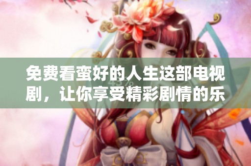 免费看蛮好的人生这部电视剧，让你享受精彩剧情的乐趣