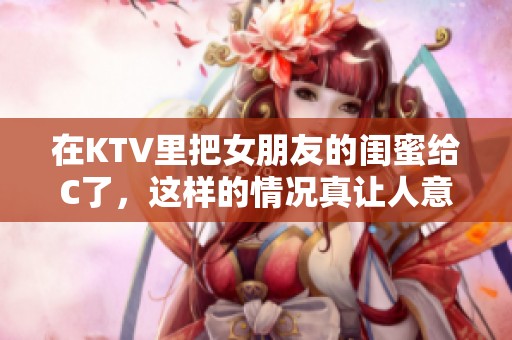 在KTV里把女朋友的闺蜜给C了，这样的情况真让人意想不到