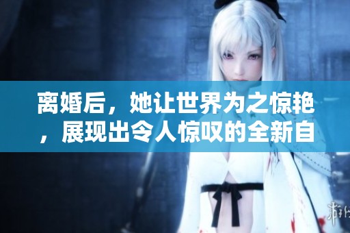 离婚后，她让世界为之惊艳，展现出令人惊叹的全新自我