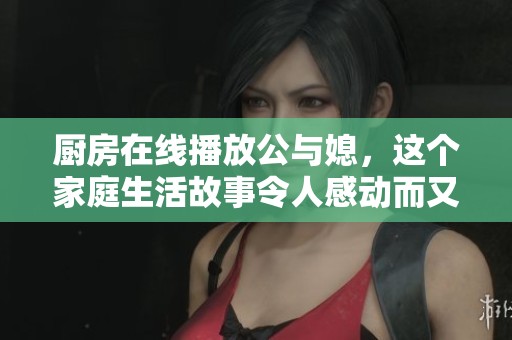 厨房在线播放公与媳，这个家庭生活故事令人感动而又温馨