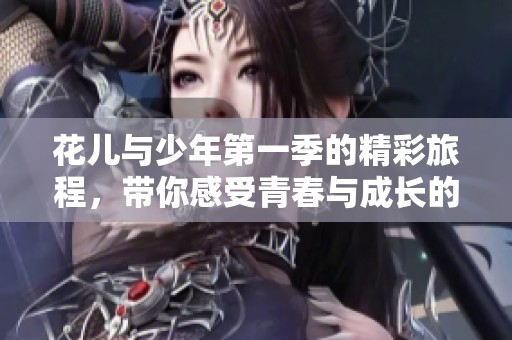 花儿与少年第一季的精彩旅程，带你感受青春与成长的多彩瞬间