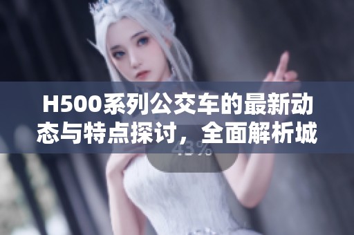 H500系列公交车的最新动态与特点探讨，全面解析城市公共交通的未来发展