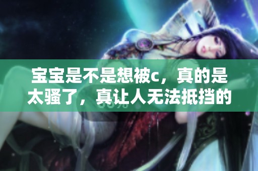 宝宝是不是想被c，真的是太骚了，真让人无法抵挡的诱惑