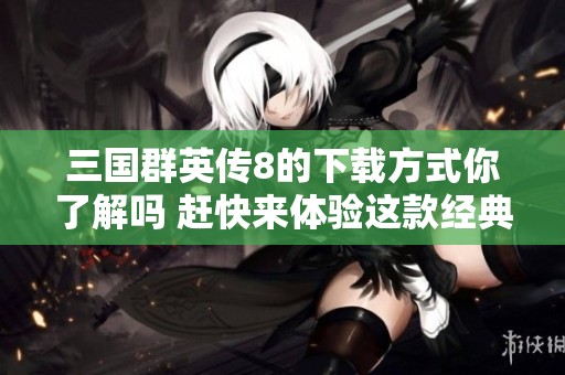 三国群英传8的下载方式你了解吗 赶快来体验这款经典游戏吧