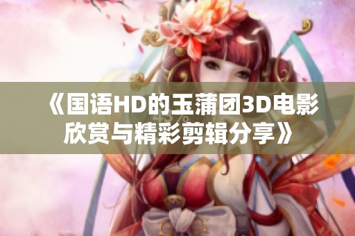 《国语HD的玉蒲团3D电影欣赏与精彩剪辑分享》