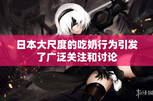 日本大尺度的吃奶行为引发了广泛关注和讨论